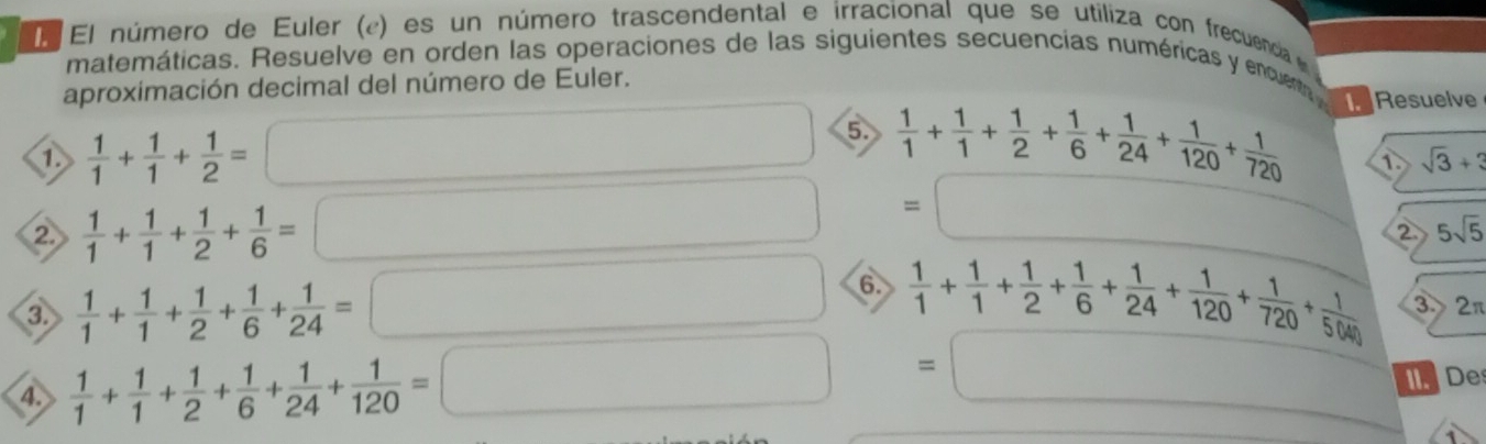 El número de Euler (¿) es un número trascendental e irracional que se utiliza con frecuencia 
matemáticas. Resuelve en orden las operaciones de las siguientes secuencias numéricas y encue 
aproximación decimal del número de Euler. 
①  1/1 + 1/1 + 1/2 =
5.  1/1 + 1/1 + 1/2 + 1/6 + 1/24 + 1/120 + 1/720  Resuelve
sqrt(3)+3
②  1/1 + 1/1 + 1/2 + 1/6 =
=
2 5sqrt(5)
③  1/1 + 1/1 + 1/2 + 1/6 + 1/24 =
6.  1/1 + 1/1 + 1/2 + 1/6 + 1/24 + 1/120 + 1/720 + 1/5040  3 2π
=
4.  1/1 + 1/1 + 1/2 + 1/6 + 1/24 + 1/120 = IDe