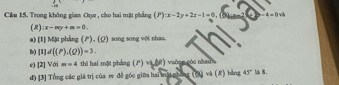 Trong không gian Oxyz , cho hai mặt phẳng p ):x-2y+2z-1=0, (Q):x-2y+2z-4=0va
(R): x-my+m=0.
a) [1] Mặt phẳng (P), (Q) song song với nhau.
b) [1]d((P),(Q))=3.
c) [2] Với m=4 thì hai mặt phẳng (P) và (R) vuông góc nhau.
d) [3] Tổng các giá trị của m đề góc giữa hai mặt phẳng (Q) và (R) bằng 45° là 8.