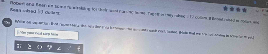 Robert and Sean do some fundraising for their local nursing home. Together they raised 112 dollars. If Robert raised m dollars, and Sean raised 59 dollars : 
15a Write an equation that represents the relationship between the amounts each contributed. (Note that we are not looking to solve for m yet.) 
Enter your next step here
a^(th)