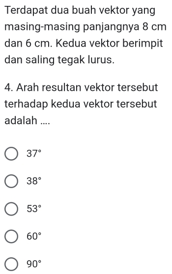 Terdapat dua buah vektor yang
masing-masing panjangnya 8 cm
dan 6 cm. Kedua vektor berimpit
dan saling tegak lurus.
4. Arah resultan vektor tersebut
terhadap kedua vektor tersebut
adalah ....
37°
38°
53°
60°
90°