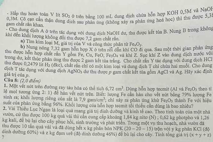 Hấp thụ hoàn toàn V lít SO_2 ở trên bằng 100 mL dung dịch chứa hỗn hợp KOH 0,5M và NaOH
0,3M. Cô cạn cấn thận dung dịch sau phản ứng (không xảy ra phản ứng hoá học) thì thu được 5,3
gam chất rắn khan.
- Cho dung dịch A ở trên tác dụng với dung dịch NaOH dư, thu được kết t haB Nung B trong không
khí đến khổi lượng không đổi thu được 7,2 gam chất răn
a) Tìm kim loại M, giá trị của V và công thức phân tử Fe_xO_y.
b) Nung nóng 7,32 gam hỗn hợp X ở trên rồi dẫn khí CO đi qua. Sau một thời gian phản ứng
thu được hỗn hợp chất rắn Y gồm Fe, Cu, FeO,Fe_3O_4 và khí Z. Sục khí Z vào dung dịch nước vôi
trong dư, kết thúc phản ứng thu được 2 gam kết tủa trăng. Cho chất răn Y tác dụng với dung dịch HCl
thu được 0,2479 lit H_2 (dkc) 0, chất rấn chỉ có một kim loại và dung dịch T chỉ chứa hai muối. Cho dung
dịch T tác dụng với dung dịch AgNO_3 dư thu được p gam chất kết tủa gồm AgCl và Ag. Hãy xác định
giá trị của p.
Câu 8: (2,0 điểm)
1. Một vết nứt trên đường ray tàu hỏa có thể tích 6,72cm^3. Dùng hỗn hợp tecmit (Al và Fe_2O_3 theo ti
lệ mol tương ứng 2:1) 0 để hàn vết nút trên. Biết: lượng Fe cần hàn cho vết nứt bằng 79% lượng Fe
sinh ra; khổi lượng riêng của sắt là 7,9gam/cm^3; chỉ xảy ra phản ứng khử Fe_2O_3 thành Fe với hiệu
suất của phản ứng bằng 96%. Khối lượng của hỗn hợp tecmit tổi thiều cần dùng là bao nhiêu?
2. Vài Thiều Lục Ngạn là loại quả mang giá trị dinh dưỡng và kinh tế cao. Theo tính toán của một nhà
vườn, cứ thu được 100 kg quả vải thì cần cung cấp khoảng 1,84 kg nitơ (N) ; 0,62 kg photpho và 1,26
kg kali, đề bù lại cho cây phục hồi, sinh trưởng và phát triển. Trong một vụ thu hoạch, nhà vườn đã
thu được 10 tần quả vải và đã dùng hết x kg phân bón NPK (20-20-15) trộn với y kg phân KCl (độ
dinh dưỡng 60%) và z kg đạm urê (độ dinh dưỡng 46%) để bù lại cho cây. Tính tổng giá trị (x+y+z)
?