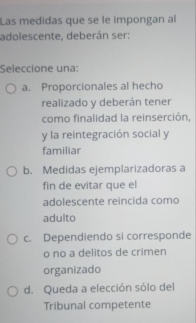 Las medidas que se le impongan al
adolescente, deberán ser:
Seleccione una:
a. Proporcionales al hecho
realizado y deberán tener
como finalidad la reinserción,
y la reintegración social y
familiar
b. Medidas ejemplarizadoras a
fin de evitar que el
adolescente reincida como
adulto
c. Dependiendo si corresponde
o no a delitos de crimen
organizado
d. Queda a elección sólo del
Tribunal competente