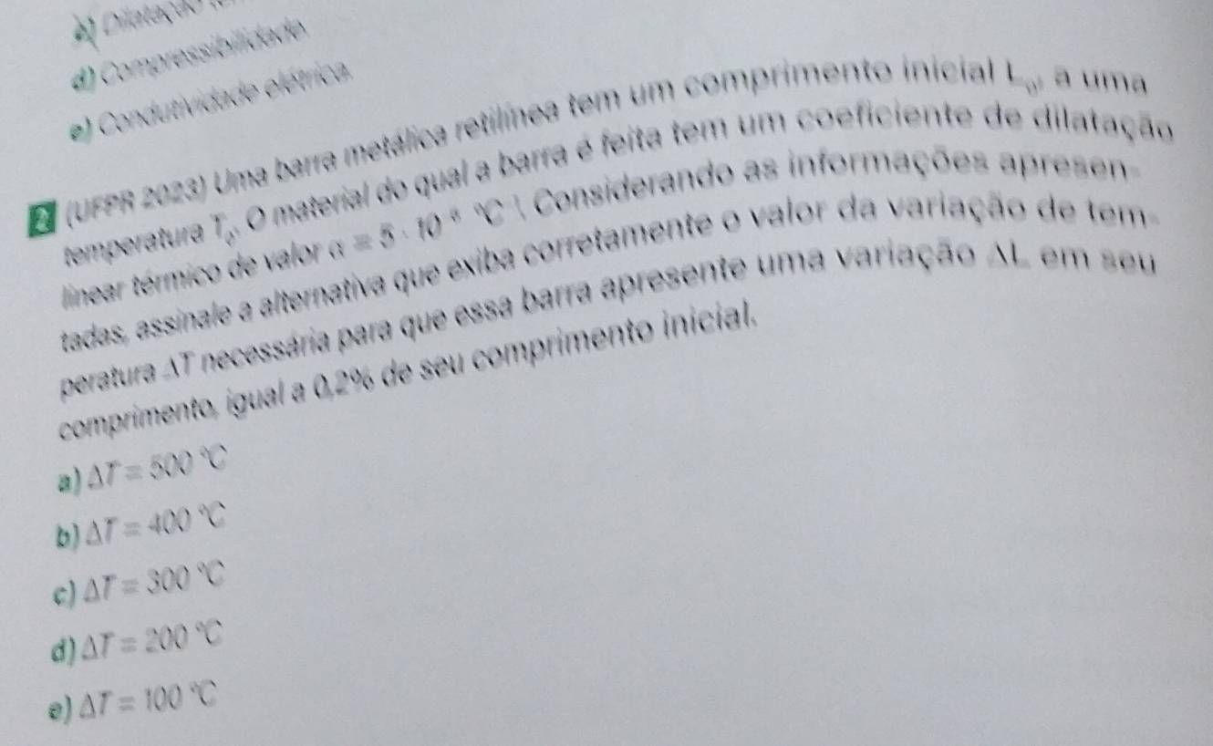 e Dilatação (
4) Compressibilidade
e) Condutividade elétrica,
L_w, 
(UFPR 2023) Uma barra metálica retilínea tem um comprimento inicial a uma
temperatura r_8 O material do qual a barra é feita tem um coeficiente de dilatação
linear térmico de valor a=5· 10^(8^0C Considerando as informações apresen
tadas, assinale a alternativa que exiba corretamente o valor da variação de tem
peratura AT necessária para que essa barra apresente uma variação AL em seu
comprimento, igual a 0, 2% de seu comprimento inicial.
a) △ T=500^circ)C
b) △ T=400°C
c) △ T=300°C
d) △ T=200°C
e) △ T=100°C