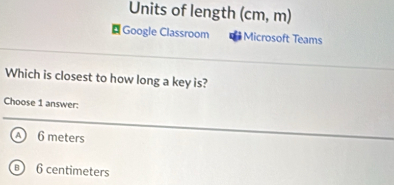 Units of length (cm, m)
¤ Google Classroom Microsoft Teams
Which is closest to how long a key is?
Choose 1 answer:
A 6 meters
B 6 centimeters