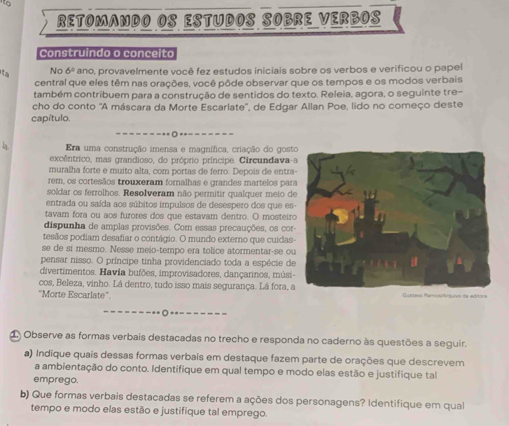 to
RETOMANDO OS ESTUDOS SOBRE VERBOS
Construindo o conceito
ta No 6° ano, provavelmente você fez estudos iniciais sobre os verbos e verificou o papel
central que eles têm nas orações, você pôde observar que os tempos e os modos verbais
também contribuem para a construção de sentidos do texto. Releia, agora, o seguinte tre-
cho do conto 'A máscara da Morte Escarlate'', de Edgar Allan Poe, lido no começo deste
capítulo.
la . Era uma construção imensa e magnífica, criação do gost
excêntrico, mas grandioso, do próprio príncipe. Circundava-
muralha forte e muito alta, com portas de ferro. Depois de entra
rem, os cortesãos trouxeram fornalhas e grandes martelos par
soldar os ferrolhos. Resolveram não permitir qualquer meio de
entrada ou saída aos súbitos impulsos de desespero dos que es
tavam fora ou aos furores dos que estavam dentro. O mosteiro
dispunha de amplas provisões. Com essas precauções, os cor
tesãos podiam desafiar o contágio. O mundo externo que cuidas-
se de si mesmo. Nesse meio-tempo era tolice atormentar-se ou
pensar nisso. O príncipe tinha providenciado toda a espécie de
divertimentos. Havia bufões, improvisadores, dançarinos, músi-
cos, Beleza, vinho. Lá dentro, tudo isso mais segurança. Lá fora, a
"Morte Escarlate”. Gustavo Ramos/Arquivo da editora
1. Observe as formas verbais destacadas no trecho e responda no caderno às questões a seguir.
a) Indique quais dessas formas verbais em destaque fazem parte de orações que descrevem
a ambientação do conto. Identifique em qual tempo e modo elas estão e justifique tal
emprego.
b) Que formas verbais destacadas se referem a ações dos personagens? Identifique em qual
tempo e modo elas estão e justifique tal emprego.