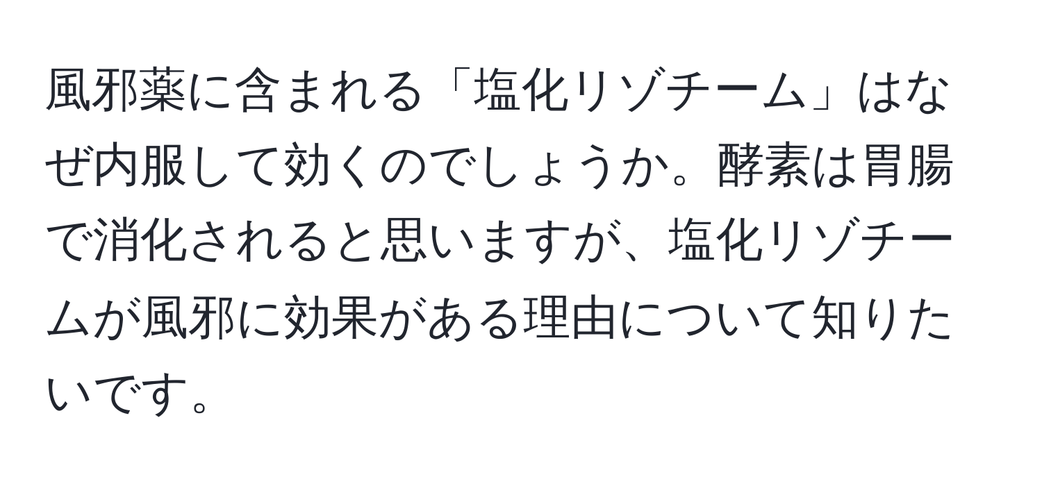 風邪薬に含まれる「塩化リゾチーム」はなぜ内服して効くのでしょうか。酵素は胃腸で消化されると思いますが、塩化リゾチームが風邪に効果がある理由について知りたいです。