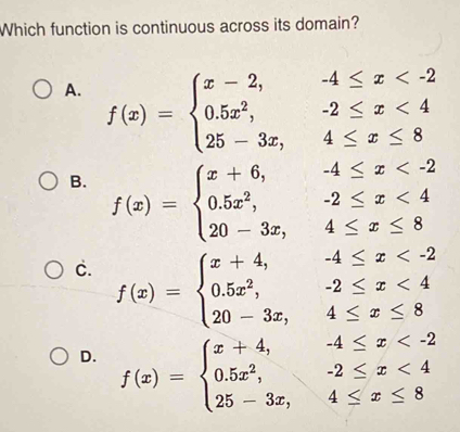 Which function is continuous across its domain?
A. f(x)=beginarrayl x-2,-4≤ x <4 25-3x,4≤ x≤ 8endarray.
B. f(x)=beginarrayl x+6,-4≤ x <4 20-3x,4≤ x≤ 8endarray.
c. f(x)=beginarrayl x+4,-4≤ x <4 20-3x,4≤ x≤ 8endarray.
D. f(x)=beginarrayl x+4,-4≤ x <4 25-3x,4≤ x≤ 8endarray.