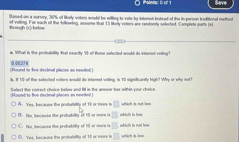 Save
Based on a survey, 36% of likely voters would be willing to vote by internet instead of the in-person traditional method
of voting. For each of the following, assume that 13 likely voters are randomly selected. Complete parts (a)
through (c) below.
a. What is the probability that exactly 10 of those selected would do internet voting?
0.00274
(Round to five decimal places as needed.)
b. If 10 of the selected voters would do internet voting, is 10 significantly high? Why or why not?
Select the correct choice below and fill in the answer box within your choice.
(Round to five decimal places as needed.)
A. Yes, because the probability of 10 or more is □ , which is not low.
B. No, because the probability of 10 or more is □ , which is low.
C. No, because the probability of 10 or more is □ , which is not low.
D. Yes, because the probability of 10 or more is □ , which is low.