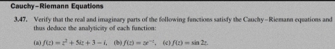 Cauchy-Riemann Equations
3.47. Verify that the real and imaginary parts of the following functions satisfy the Cauchy-Riemann equations and
thus deduce the analyticity of each function:
(a) f(z)=z^2+5iz+3-i (b) f(z)=x^(-z) (c) f(z)=sin 2z.