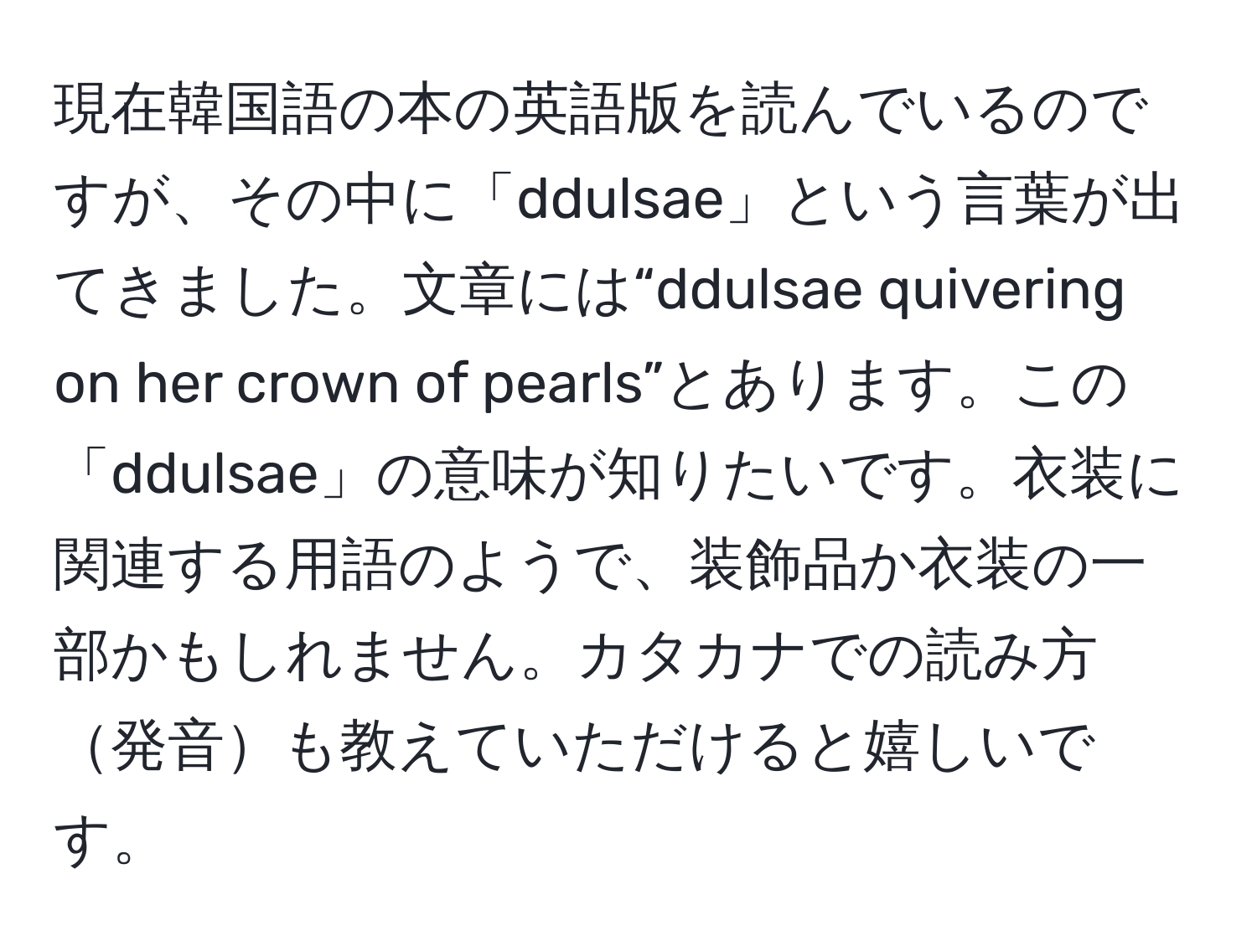 現在韓国語の本の英語版を読んでいるのですが、その中に「ddulsae」という言葉が出てきました。文章には“ddulsae quivering on her crown of pearls”とあります。この「ddulsae」の意味が知りたいです。衣装に関連する用語のようで、装飾品か衣装の一部かもしれません。カタカナでの読み方発音も教えていただけると嬉しいです。