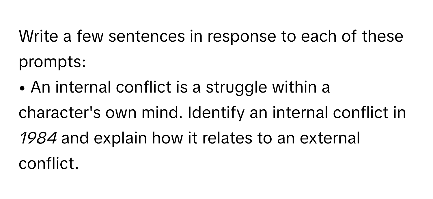 Write a few sentences in response to each of these prompts:

• An internal conflict is a struggle within a character's own mind. Identify an internal conflict in *1984* and explain how it relates to an external conflict.