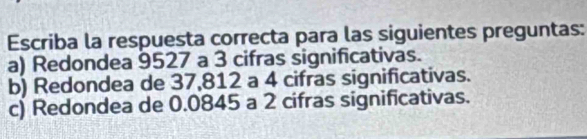 Escriba la respuesta correcta para las siguientes preguntas:
a) Redondea 9527 a 3 cifras significativas.
b) Redondea de 37,812 a 4 cifras significativas.
c) Redondea de 0.0845 a 2 cifras significativas.