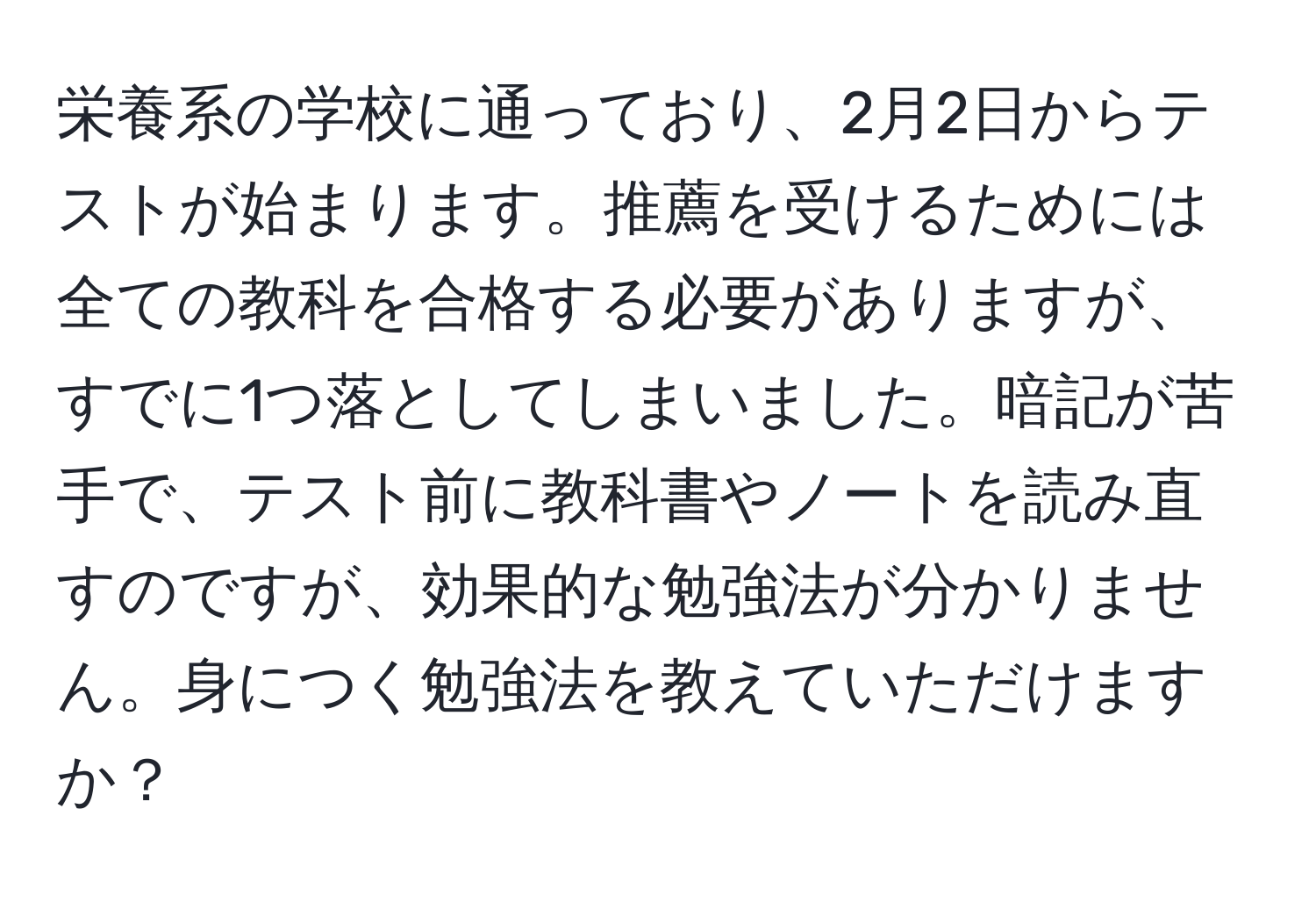 栄養系の学校に通っており、2月2日からテストが始まります。推薦を受けるためには全ての教科を合格する必要がありますが、すでに1つ落としてしまいました。暗記が苦手で、テスト前に教科書やノートを読み直すのですが、効果的な勉強法が分かりません。身につく勉強法を教えていただけますか？