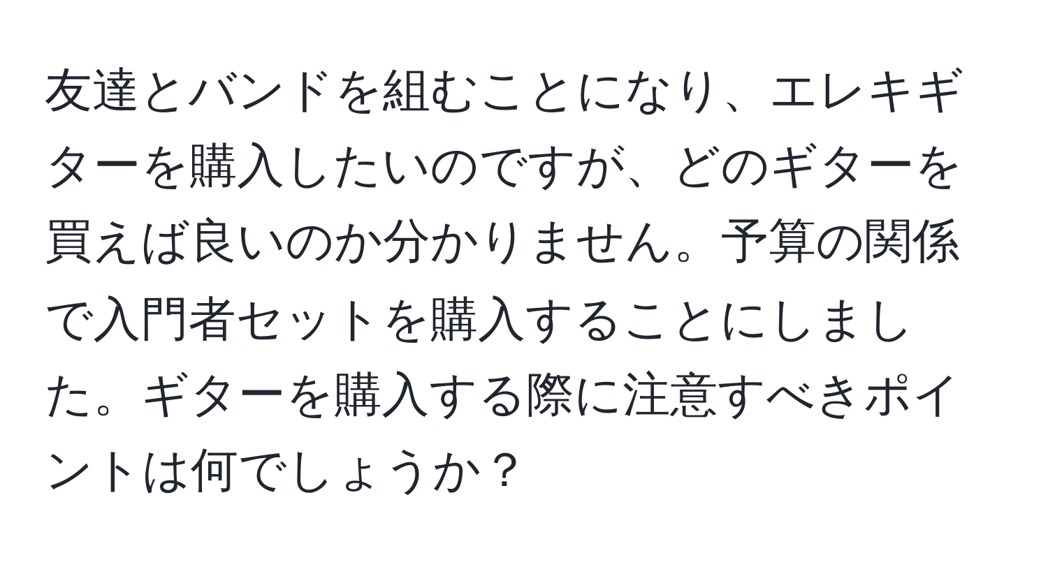 友達とバンドを組むことになり、エレキギターを購入したいのですが、どのギターを買えば良いのか分かりません。予算の関係で入門者セットを購入することにしました。ギターを購入する際に注意すべきポイントは何でしょうか？