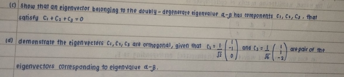 (c ) show that an eigenvector belonging to the doubly-degenerate eigenvalue a -8 has components c,, C_2, C_3 , that 
saristy c_1+c_2+c_3=0
(d) demonstrate the eigenvectors C,, Ca, C3 are orthogonal, given that c_2= 1/sqrt(2) beginpmatrix 1 -1 0endpmatrix and c_3= 1/sqrt(6) beginpmatrix 1 1 -2endpmatrix are pair of the 
eigenvectors corresponding to eigenvalue a- B.