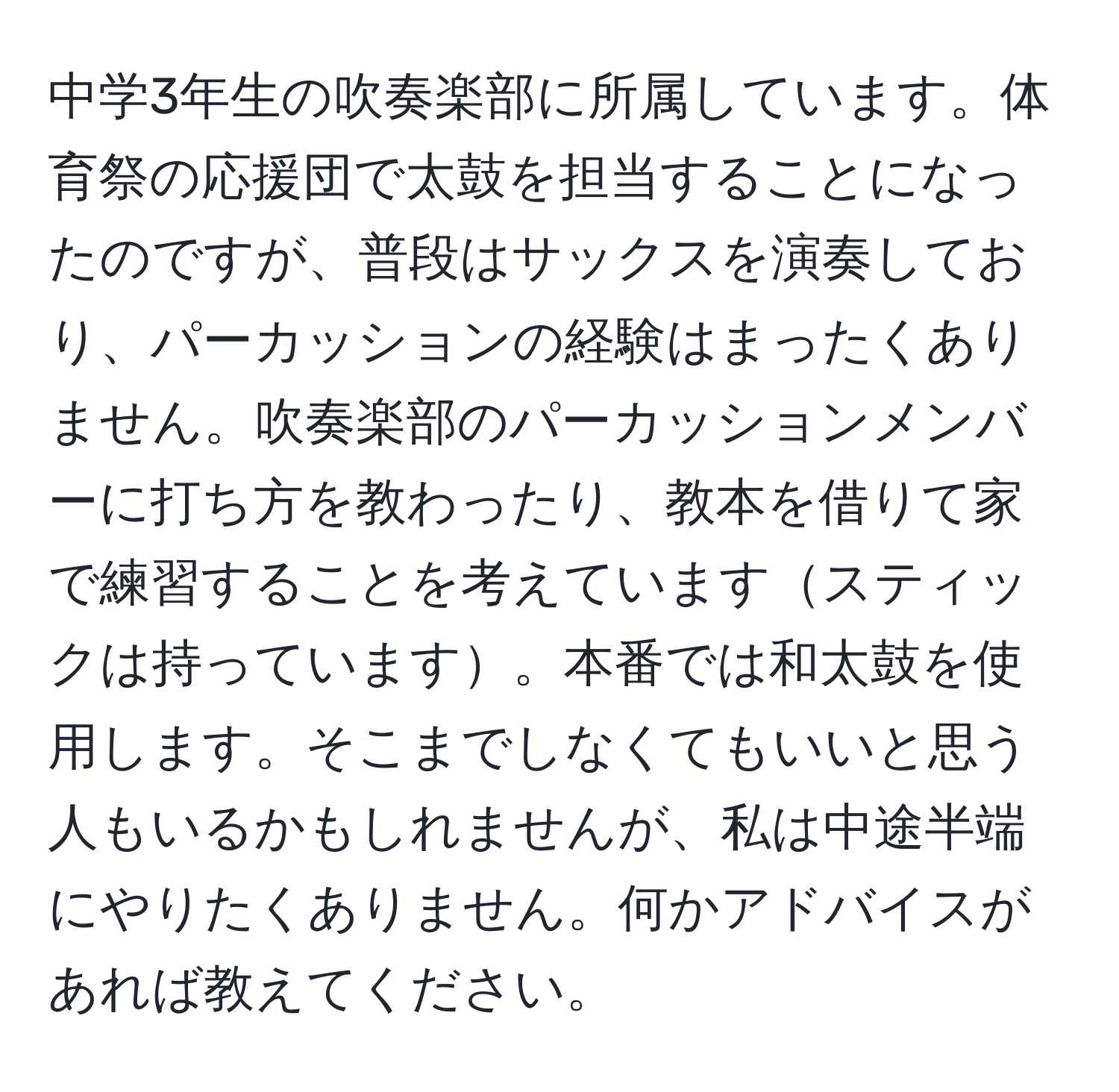 中学3年生の吹奏楽部に所属しています。体育祭の応援団で太鼓を担当することになったのですが、普段はサックスを演奏しており、パーカッションの経験はまったくありません。吹奏楽部のパーカッションメンバーに打ち方を教わったり、教本を借りて家で練習することを考えていますスティックは持っています。本番では和太鼓を使用します。そこまでしなくてもいいと思う人もいるかもしれませんが、私は中途半端にやりたくありません。何かアドバイスがあれば教えてください。