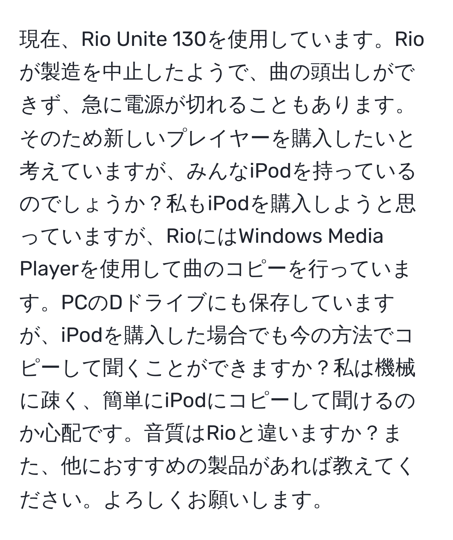 現在、Rio Unite 130を使用しています。Rioが製造を中止したようで、曲の頭出しができず、急に電源が切れることもあります。そのため新しいプレイヤーを購入したいと考えていますが、みんなiPodを持っているのでしょうか？私もiPodを購入しようと思っていますが、RioにはWindows Media Playerを使用して曲のコピーを行っています。PCのDドライブにも保存していますが、iPodを購入した場合でも今の方法でコピーして聞くことができますか？私は機械に疎く、簡単にiPodにコピーして聞けるのか心配です。音質はRioと違いますか？また、他におすすめの製品があれば教えてください。よろしくお願いします。