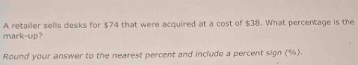 A retailer sells desks for $74 that were acquired at a cost of $38. What percentage is the 
mark-up? 
Round your answer to the nearest percent and include a percent sign (%).