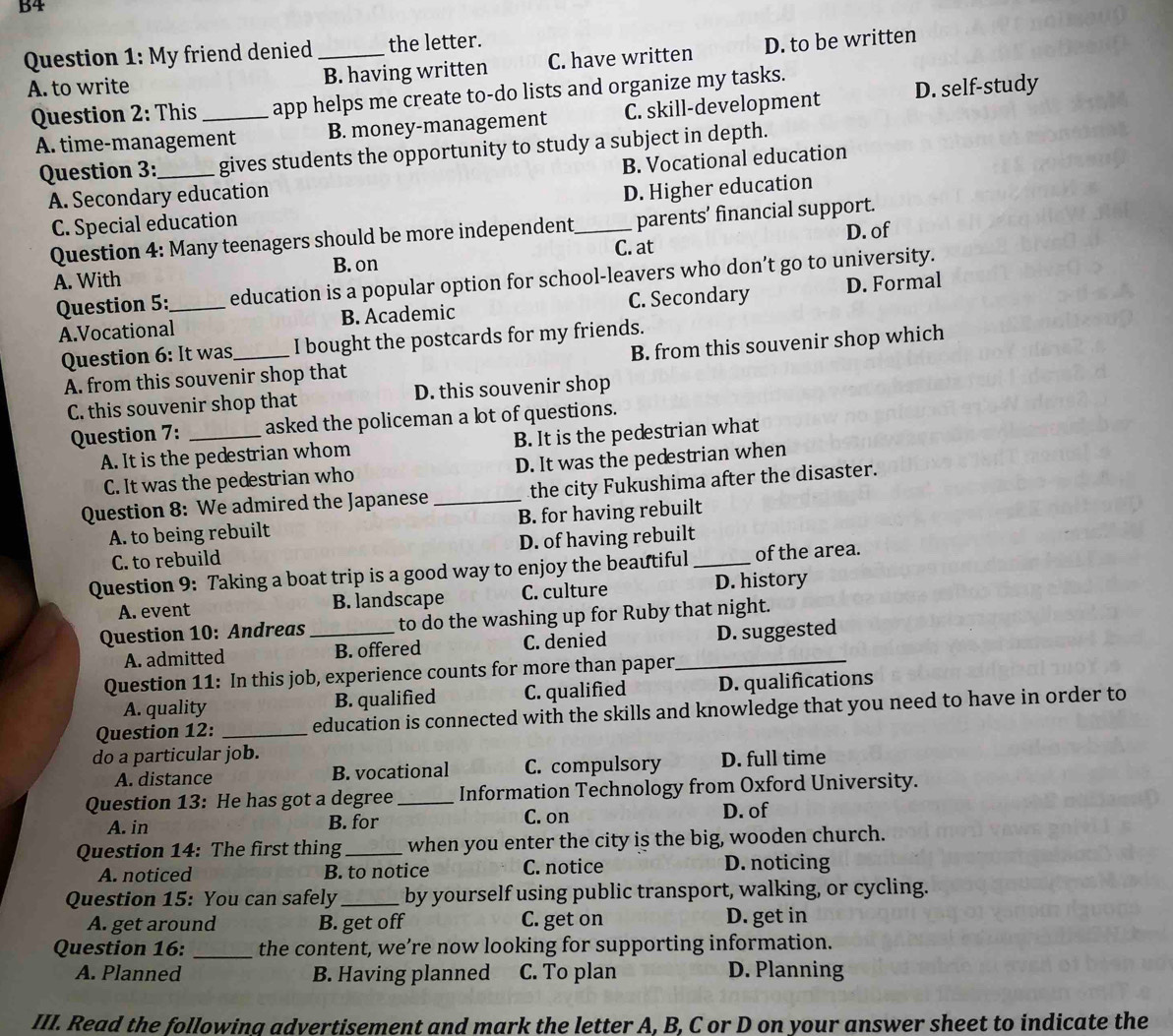 B4
Question 1: My friend denied_ the letter.
A. to write B. having written C. have written D. to be written
Question 2: This_ app helps me create to-do lists and organize my tasks.
A. time-management B. money-management C. skill-development D. self-study
Question 3:_ gives students the opportunity to study a subject in depth.
B. Vocational education
A. Secondary education
C. Special education D. Higher education
Question 4: Many teenagers should be more independent_ parents’ financial support.
C. at D. of
B. on
A. With
Question 5:_ education is a popular option for school-leavers who don’t go to university.
A.Vocational B. Academic C. Secondary D. Formal
Question 6: It was,_ I bought the postcards for my friends.
A. from this souvenir shop that B. from this souvenir shop which
C. this souvenir shop that D. this souvenir shop
Question 7: _asked the policeman a lot of questions.
A. It is the pedestrian whom B. It is the pedestrian what
C. It was the pedestrian who D. It was the pedestrian when
Question 8: We admired the Japanese _the city Fukushima after the disaster.
A. to being rebuilt B. for having rebuilt
C. to rebuild D. of having rebuilt
Question 9: Taking a boat trip is a good way to enjoy the beautiful _of the area.
A. event B. landscape C. culture D. history
Question 10: Andreas _to do the washing up for Ruby that night.
A. admitted B. offered C. denied _D. suggested
Question 11: In this job, experience counts for more than paper
A. quality B. qualified C. qualified D. qualifications
Question 12: _education is connected with the skills and knowledge that you need to have in order to
do a particular job.
A. distance B. vocational C. compulsory D. full time
Question 13: He has got a degree_ Information Technology from Oxford University.
A. in B. for C. on D. of
Question 14: The first thing _when you enter the city is the big, wooden church.
A. noticed B. to notice C. notice D. noticing
Question 15: You can safely_ by yourself using public transport, walking, or cycling.
A. get around B. get off C. get on D. get in
Question 16: _the content, we’re now looking for supporting information.
A. Planned B. Having planned C. To plan D. Planning
III. Read the following advertisement and mark the letter A, B, C or D on your answer sheet to indicate the