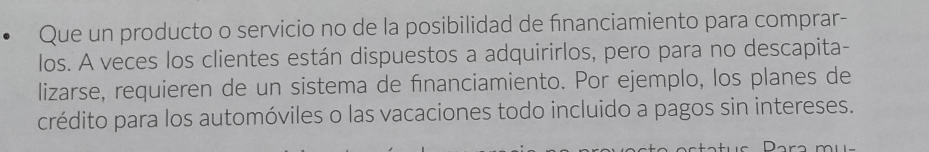 Que un producto o servicio no de la posibilidad de fınanciamiento para comprar- 
los. A veces los clientes están dispuestos a adquirirlos, pero para no descapita- 
lizarse, requieren de un sistema de fınanciamiento. Por ejemplo, los planes de 
crédito para los automóviles o las vacaciones todo incluido a pagos sin intereses.