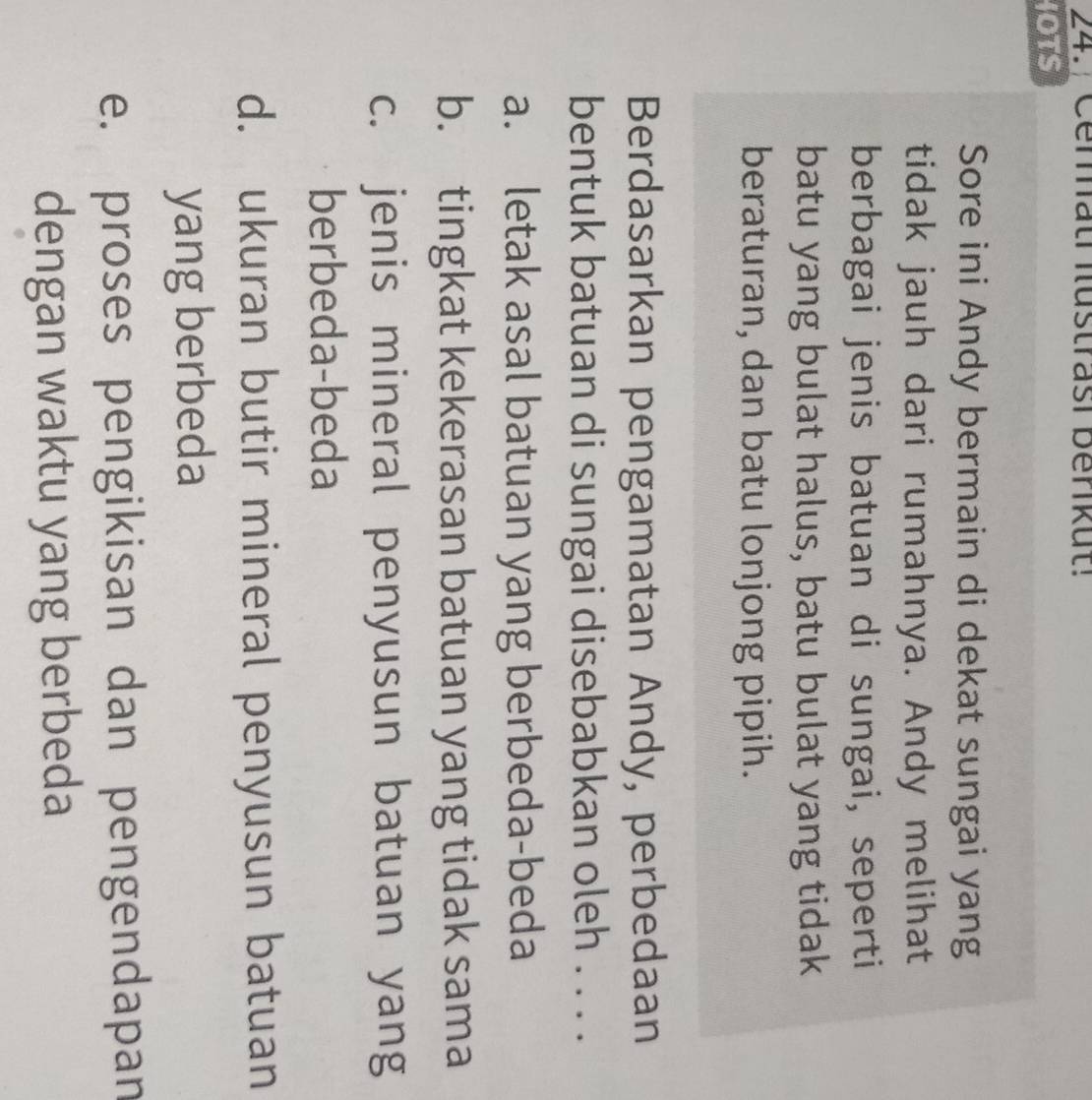 24./ Ceratr Rustrasi benikut!
IOTS
Sore ini Andy bermain di dekat sungai yang
tidak jauh dari rumahnya. Andy melihat
berbagai jenis batuan di sungai, seperti
batu yang bulat halus, batu bulat yang tidak
beraturan, dan batu lonjong pipih.
Berdasarkan pengamatan Andy, perbedaan
bentuk batuan di sungai disebabkan oleh . . . .
a. letak asal batuan yang berbeda-beda
b. tingkat kekerasan batuan yang tidak sama
c. jenis mineral penyusun batuan yang
berbeda-beda
d. ukuran butir mineral penyusun batuan
yang berbeda
e. proses pengikisan dan pengendapan
dengan waktu yang berbeda