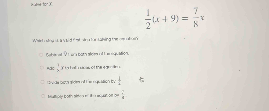 Solve for X.
 1/2 (x+9)= 7/8 x
Which step is a valid first step for solving the equation?
Subtract 9 from both sides of the equation.
Add  7/8 x to both sides of the equation.
Divide both sides of the equation by  1/2 .
Multiply both sides of the equation by  7/8 .