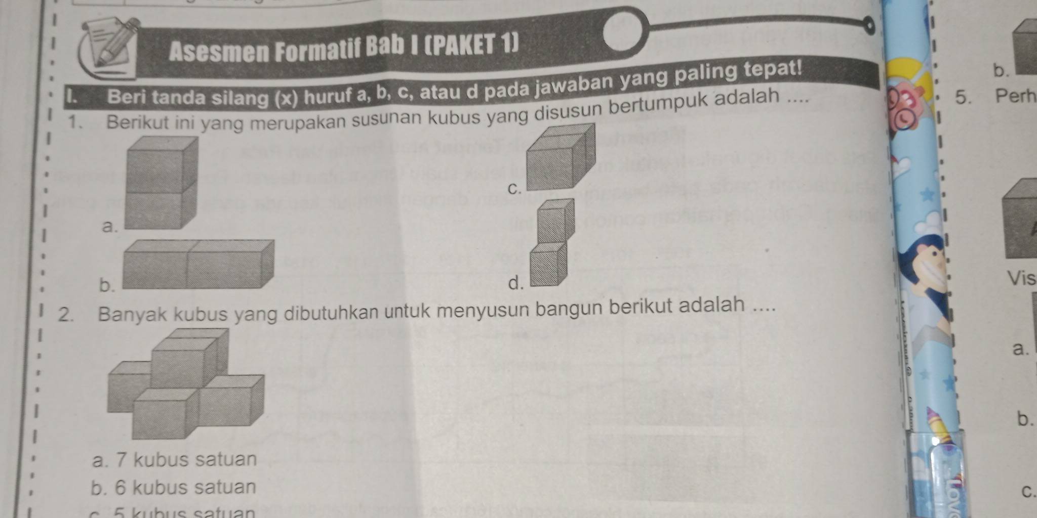 Asesmen Formatif Bab I (PAKET 1)
Beri tanda silang (x) huruf a, b, c, atau d pada jawaban yang paling tepat!
b.
1. Berikut ini yang merupakan susunan kubus yang disusun bertumpuk adalah ....
5. Perh
C.
a.
b.
d.
Vis
2. Banyak kubus yang dibutuhkan untuk menyusun bangun berikut adalah ....
a.
b.
a. 7 kubus satuan
b. 6 kubus satuan
C.