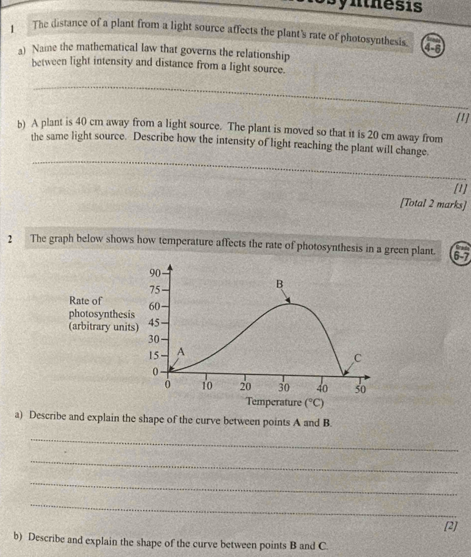 nthesis
1 The distance of a plant from a light source affects the plant's rate of photosynthesis. 4-6
a) Name the mathematical law that governs the relationship
between light intensity and distance from a light source.
_
[1]
b) A plant is 40 cm away from a light source. The plant is moved so that it is 20 cm away from
_
the same light source. Describe how the intensity of light reaching the plant will change.
_
[1]
[Total 2 marks]
2 The graph below shows how temperature affects the rate of photosynthesis in a green plant. 6-7
a) Describe and explain the shape of the curve between points A and B.
_
_
_
_
[2]
b) Describe and explain the shape of the curve between points B and C.