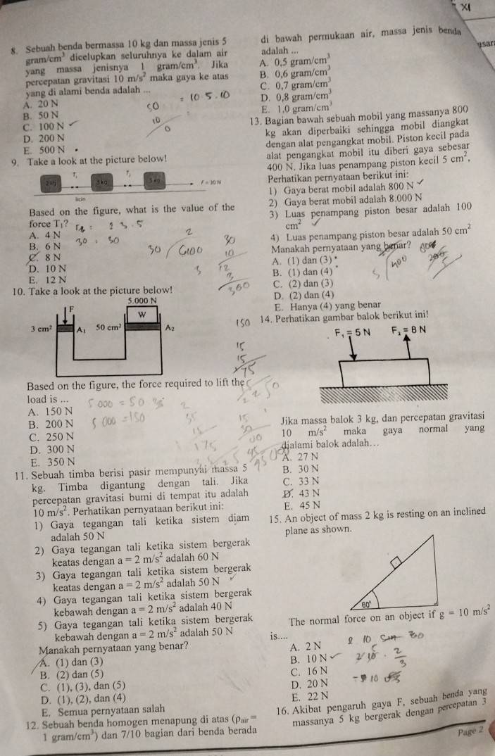 Sebuah benda bermassa 10 kg dan massa jenis 5 di bawah permukaan air, massa jenis benda
9sar
ram/cm^3 dicelupkan seluruhnya ke dalam air adalah ...
yang massa jenisnya l gram/cm^3. Jika A. 0.5gram/cm^3
percepatan gravitasi 10 m/ 5^2 maka gaya ke atas B. 0.6gram/cm^3
yang di alami benda adalah ...
C. 0.7gram/cm^3
A. 20 N
D. 0,8gram/cm^3
B. 50 N
E. 1.0gram/cm^3
D
C. 100 N
13. Bagian bawah sebuah mobil yang massanya 800
D. 200 N
kg akan diperbaiki sehingga mobil diangkat
dengan alat pengangkat mobil. Piston kecil pada
E. 500 N •
9. Take a look at the picture below! alat pengangkat mobil itu diberi gaya sebesar
400 N. Jika luas penampang piston kecil 5cm^2,
r
2 sko 5+9 f=10N Perhatikan pernyataan berikut ini:
1) Gaya berat mobil adalah 800 N
licin
Based on the figure, what is the value of the 2) Gaya berat mobil adalah 8.000 N
force T¡? 3) Luas penampang piston besar adalah 100
cm^2
A. 4 N
B. 6 N 4) Luas penampang piston besar adalah 50cm^2
C. 8N Manakah pernyataan yang benar?
D. 10 N A. (1) dan (3) *
E. 12 N B. (1) dan (4)
10. Take a look at the picture below! C. (2) dan (3)
5.000 N D. (2) dan (4)
F
E. Hanya (4) yang benar
w
14. Perhatikan gambar balok berikut ini!
3cm^2 A 50cm^2 A2
Based on the figure, the force required to lift the
load is
A. 150 N
B. 200 N Jika massa balok 3 kg, dan percepatan gravitasi
C. 250 N 10 m/s^2 maka gaya normal yang
D. 300 N djalami balok adalah..
E. 350 N A. 27 N
11. Sebuah timba berisi pasir mempunyai massa 5 B. 30 N
kg. Timba digantung dengan tali. Jika C. 33 N
percepatan gravitasi bumi di tempat itu adalah D. 43 N
10m/s^2 *. Perhatikan pernyataan berikut ini: E. 45 N
1) Gaya tegangan tali ketika sistem diam 15. An object of mass 2 kg is resting on an inclined
adalah 50 N plane as shown.
2) Gaya tegangan tali ketika sistem bergerak
keatas dengan a=2m/s^2 adalah 60 N
3) Gaya tegangan tali ketika sistem bergerak
keatas dengan a=2m/s^2 adalah 50 N
4) Gaya tegangan tali ketika sistem bergerak
kebawah dengan
5) Gaya tegangan tali ketika sistem bergerak a=2m/s^2 adalah 40 N
kebawah dengan a=2m/s^2 adalah 50 N The normal force on an object if g=10m/s^2
is....
Manakah pernyataan yang benar? A. 2 N
A. (1) dan (3)
B. 10 N
B. (2) dan (5)
C. 16 N
C. (1), (3), dan (5)
D. 20 N
D. (1), (2), dan (4)
16. Akibat pengaruh gaya F, sebuah benda yang
E. Semua pernyataan salah E. 22 N
12. Sebuah benda homogen menapung di atas (rho _nir= massanya 5 kg bergerak dengan percepatan 3
1 gram/ cm^3) dan 7/10 bagian dari benda berada
Page2