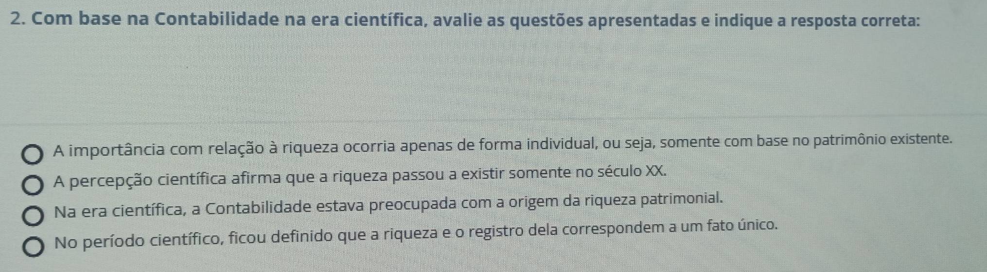 Com base na Contabilidade na era científica, avalie as questões apresentadas e indique a resposta correta:
A importância com relação à riqueza ocorria apenas de forma individual, ou seja, somente com base no patrimônio existente.
A percepção científica afirma que a riqueza passou a existir somente no século XX.
Na era científica, a Contabilidade estava preocupada com a origem da riqueza patrimonial.
No período científico, ficou definido que a riqueza e o registro dela correspondem a um fato único.