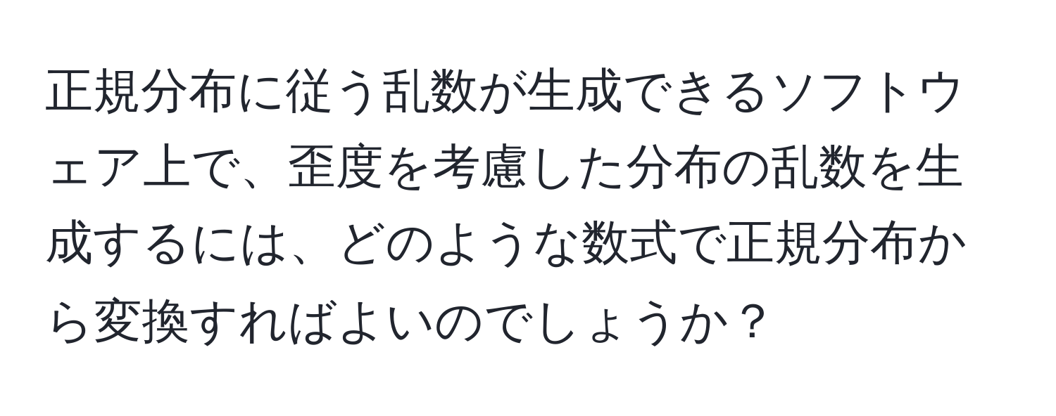 正規分布に従う乱数が生成できるソフトウェア上で、歪度を考慮した分布の乱数を生成するには、どのような数式で正規分布から変換すればよいのでしょうか？