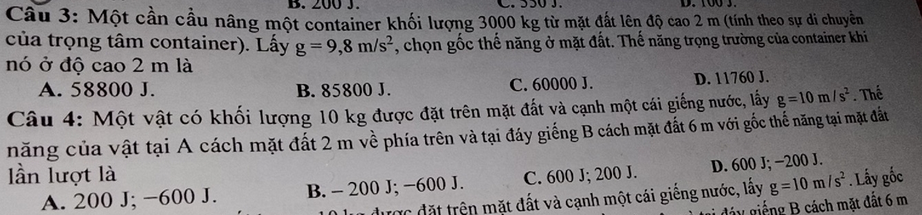 200 J. C. S50 J.
Câu 3: Một cần cầu nâng một container khối lượng 3000 kg từ mặt đất lên độ cao 2 m (tính theo sự di chuyền
của trọng tâm container). Lấy g=9,8m/s^2 , chọn gốc thế năng ở mặt đất. Thế năng trọng trường của container khi
nó ở độ cao 2 m là
A. 58800 J. B. 85800 J. C. 60000 J. D. 11760 J.
Câu 4: Một vật có khối lượng 10 kg được đặt trên mặt đất và cạnh một cái giếng nước, lấy g=10m/s^2. Thể
năng của vật tại A cách mặt đất 2 m về phía trên và tại đáy giếng B cách mặt đất 6 m với gốc thể năng tại mặt đất
D. 600 J; −200 J.
ần lượt là C. 600 J; 200 J.
A. 200 J; −600 J. B. - 200 J; −600 J.
được đặt trên mặt đất và cạnh một cái giếng nước, lấy g=10m/s^2. Lấy gốc
láy giếng B cách mặt đất 6 m
