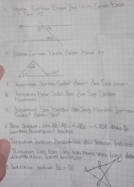 UntUc Gombar Biust, Jiva ll m Canlan Desor
c x Dan cy
2. UntUr Cambar bira, Carlan Desar ∠ X
3. teatoraw Jumlan Sudu daam dai Segi twuam
y. tentwar besor Sudut luar dari Segi Sepucr
Deraturaro
5. Jotoary Segi bangau apo Jang Memina Jumlar
SUdvt^2 dalam 900°
6. Pon gambar, Jiko AB=AD,∠ ABC=∠ ADE , make BC
Jawaban Pertanyaan? berikur
Tentukan bagian Pongadaian dan bagian kesimpa
TEnluKan Segi biga- Segi liga mana yang harus
ditungukkan Saling kongruen
C. bokrikan bahwa BC=DE