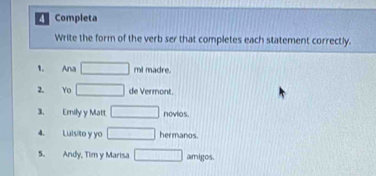 Completa 
Write the form of the verb ser that completes each statement correctly. 
1. Ana □ ml I madre. 
2. Yo □ de Vermont. 
3、 Emily y Matt □ novios. 
4. Luisito y yo □ hermanos. 
5. Andy, Tim y Marisa □ amigos.