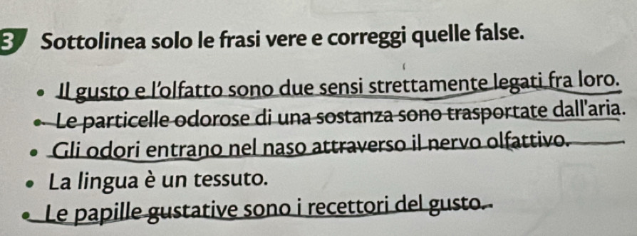 Sottolinea solo le frasi vere e correggi quelle false. 
Il gusto e l’olfatto sono due sensi strettamente legati fra loro. 
Le particelle odorose di una sostanza sono trasportate dall'aria. 
Gli odori entrano nel naso attraverso il nervo olfattivo. 
La lingua è un tessuto. 
Le papille gustative sono i recettori del gusto.