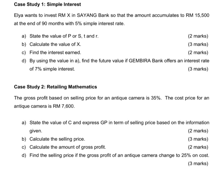 Case Study 1: Simple Interest 
Elya wants to invest RM X in SAYANG Bank so that the amount accumulates to RM 15,500
at the end of 90 months with 5% simple interest rate. 
a) State the value of P or S, t and r. (2 marks) 
b) Calculate the value of X. (3 marks) 
c) Find the interest earned. (2 marks) 
d) By using the value in a), find the future value if GEMBIRA Bank offers an interest rate 
of 7% simple interest. (3 marks) 
Case Study 2: Retailing Mathematics 
The gross profit based on selling price for an antique camera is 35%. The cost price for an 
antique camera is RM 7,600. 
a) State the value of C and express GP in term of selling price based on the information 
given. (2 marks) 
b) Calculate the selling price. (3 marks) 
c) Calculate the amount of gross profit. (2 marks) 
d) Find the selling price if the gross profit of an antique camera change to 25% on cost. 
(3 marks)