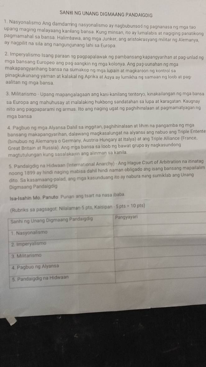 SANHI NG UNANG DIGMAANG PANDAIGDIG
1. Nasyonalismo Ang damdaming nasyonalismo ay nagbubunsod ng pagnanasa ng mga tao
upang maging malayaang kanilang bansa. Kung minsan, ito ay lumalabis at nagiging panatikong
pagmamahal sa bansa. Halimbawa, ang mga Junker, ang aristokrasyang militar ng Alemanya,
ay nagpilit na sila ang nangunçunang lahi sa Europa
2. Imperyalismo Isang paraanng pagpapalawak ng pambansang kapangyarihan at pag-unlad ng
mga bansang Europeo ang paq-aangkin ng mga kolonya. Ang paş-uunahan ng mga
makapangyarihang bansa na sumakop ng mga lupain at magkaroon ng kontrol sa
pinagkukunang-yaman at kalakal ng Aprika at Asya ay lumikha ng samaan ng loob at pag-
aalitan ng mga bansa.
3. Militarismo - Upang mapangalagaan ang kani-kanilang teritoryɔ, kinakailangan ng mga bansa
sa Europa ang mahuhusay at malalaking hukbong sandatahan sa lupa at karagatan. Kaugnay
nito ang pagpaparami ng armas. Ito ang naging ugat ng paghihinalaan at pagmamatyagan ng
mga bansa
4. Pagbuo ng mga Alyansa Dahil sa inggitan, paghihinalaan at lih m na pangamba ng mga
bansang makapangyarihan, dalawang magkasalungat na alyansa ang nabuo ang Triple Entente
(binubuo ng Alemanya o Germany, Austria-Hungary at Italya) at ang Triple Alliance (France,
Great Britain at Russia). Ang mga bansa sa loob ng bawat grupo ay nagkasundong
magtutulungan kung sasalakayin ang alinman sa kanila.
5. Pandaigdig na Hidwaan (International Anarchy) - Ang Hague Court of Arbitration na itinatag
noong 1899 ay hindi naging mabisa dahil hindi naman obligado ang isang bansang mapailalim
dito. Sa kasamaang-palad, ang mga kasunduang ito ay nabura ning sumiklab ang Unang
Digmaang Pandaigdig
Isa-Isahin Mo. Panuto: Punan ang tsart na nasa ibaba.
ipan -5pts=10pts)