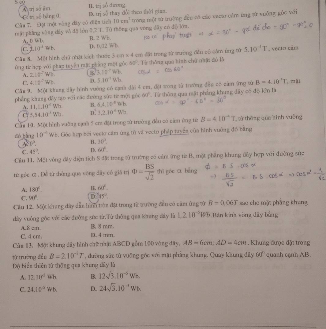 S co
Atrị số âm. B. trị số dương.
C. trị số bằng 0. D. trị số thay đổi theo thời gian.
Câu 7. Đặt một vòng dây có diện tích 10cm^2 trong một từ trường đều có các vectơ cảm ứng từ vuông góc với
mặt phẳng vòng dây và độ lớn 0,2 T. Từ thông qua vòng dây có độ lớn.
A. 0 Wb. B. 2 Wb.
C. 2.10^(-4) D. 0,02 Wb.
Câu 8. Một hình chữ nhật kích thước 3 cm x 4 cm đặt trong từ trường đều có cảm ứng từ 5.10^(-4)T , vectơ cảm
ứng từ hợp với pháp tuyển mặt phẳng một góc 60°. Từ thông qua hình chữ nhật đó là
A. 2.10^(-7)Wb. B. 3.10^(-7) Wb.
C. 4.10^(-7)Wb. D. 5.10^(-7)Wb.
Câu 9. Một khung dây hình vuông có cạnh dài 4 cm, đặt trong từ trường đều có cảm ứng từ B=4.10^(-5)T , mặt
phẳng khung dây tạo với các đường sức từ một góc 60° T Từ thông qua mặt phẳng khung dây có độ lớn là
A. 11,1.10^(-6)W b B. 6,4.10^(-8)Wb.
C 5.54.10^(-8)Wb. D. 3.2.10^(-6)Wb.
Cầu 10. Một hình vuông cạnh 5 cm đặt trong từ trường đều có cảm ứng từ B=4.10^(-4)T *, từ thông qua hình vuông
dó bằng 10^(-6) Wb. Góc hợp bởi vectơ cảm ứng từ và vectơ pháp tuyển của hình vuông đó bằng
0^0.
B. 30°.
C. 45°.
D. 60°.
Câu 11. Một vòng dây diện tích S đặt trong từ trường có cảm ứng từ B, mặt phẳng khung dây hợp với đường sức
từ góc α . Để từ thông qua vòng dây có giá trị Phi = BS/sqrt(2)  thì góc α bằng
A. 180°.
B. 60^0.
C. 90^0. D. 45°.
Câu 12. Một khung dây dẫn hình tròn đặt trong từ trường đều có cảm ứng từ B=0,06T sao cho mặt phăng khung
dây vuông góc với các đường sức từ.Từ thông qua khung dây là 1,2.10^(-5)Wb.Bán kính vòng dây bằng
A.8 cm. B. 8 mm.
C. 4 cm. D. 4 mm.
Câu 13. Một khung dây hình chữ nhật ABCD gồm 100 vòng dây, AB=6cm;AD=4cm. Khung được đặt trong
từ trường đều B=2.10^(-3)T , đường sức từ vuông góc với mặt phẳng khung. Quay khung dây 60° quanh cạnh AB.
Độ biến thiên từ thông qua khung dây là
A. 12.10^(-5)Wb. B. 12sqrt(3).10^(-5)Wb.
C. 24.10^(-5)Wb. D. 24sqrt(3).10^(-5)Wb.
