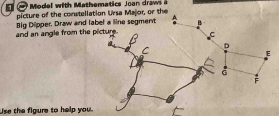 Model with Mathematics Joan draws a 
picture of the constellation Ursa Major, or the 
Big Dipper. Draw and label a line segment 
and an angle from the picture. 
Use the figure to help you.