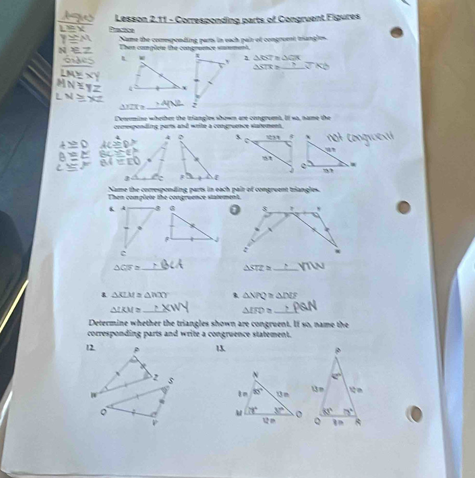 170 Lesson 2.11 - Corresponding parts of Congruent Figures
LEX Prastice
Name the comesponding parts in each pair of congruent triangles.
N モZ Then complete the congruence sttement.
ons △ RT≌ △ GTK
△ STRL _
LNE XY
MN=yZ 
LNEX _
△ YZX≌
Determino whether the triangles shown are congruent. If so, name the
comespending parts and write a congruence statement.
5.
Name the corresponding parts in each pair of congruent triangles.
Then complete the congruence statement.
_ △ GFZ
△ STZ= _
& △ KLM≌ △ hXY
△ NPQ≌ △ DEF
_ △ IKM≌
△ IRD≌ _°
Determine whether the triangles shown are congruent. If so, name the
corresponding parts and write a congruence statement.
12 p 1
2 s
W