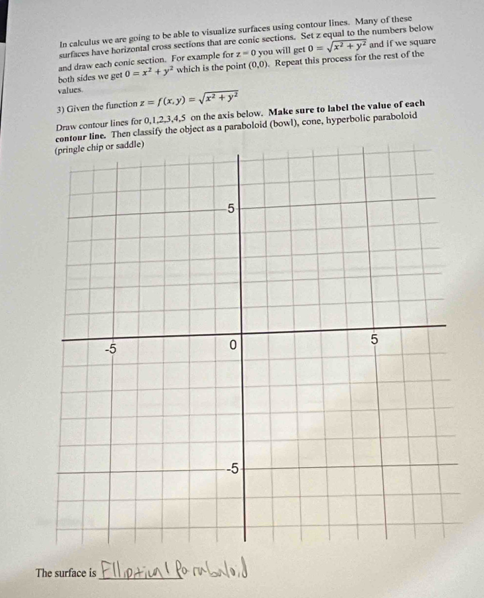 In calculus we are going to be able to visualize surfaces using contour lines. Many of these 
surfaces have horizontal cross sections that are conic sections. Set z equal to the numbers below 
and draw each conic section. For example for z=0 you will get 0=sqrt(x^2+y^2) and if we square 
both sides we get 0=x^2+y^2 which is the point (0,0) Repeat this process for the rest of the 
values. 
3) Given the function z=f(x,y)=sqrt(x^2+y^2)
Draw contour lines for 0, 1, 2, 3, 4, 5 on the axis below. Make sure to label the value of each 
contour line. Then classify the object as a paraboloid (bowl), cone, hyperbolic paraboloid 
The surface is_