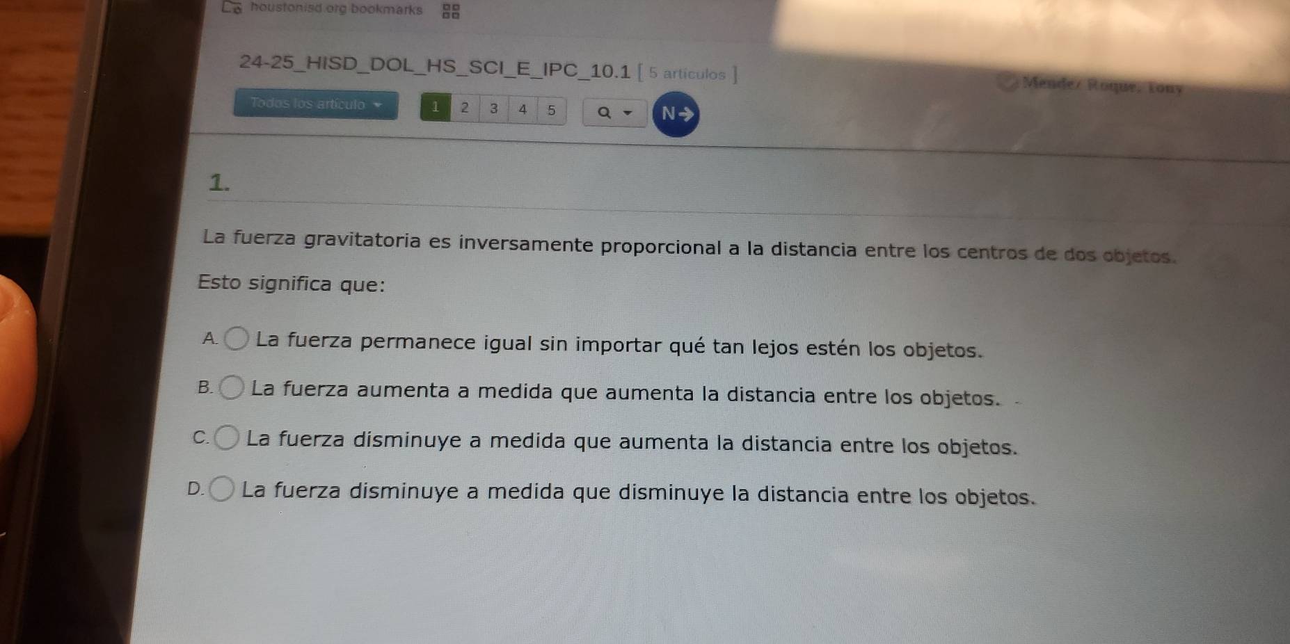 houstonisd org bookmarks 
24-25_HISD_DOL_HS _SCI _E _IPC_10.1 [ 5 artículos ]
Mendez Roque, Łony
Todos los artículo 1 2 3 4 5 N→
1.
La fuerza gravitatoria es inversamente proporcional a la distancia entre los centros de dos objetos.
Esto significa que:
A. La fuerza permanece igual sin importar qué tan lejos estén los objetos.
B. La fuerza aumenta a medida que aumenta la distancia entre los objetos.
C. La fuerza disminuye a medida que aumenta la distancia entre los objetos.
La fuerza disminuye a medida que disminuye la distancia entre los objetos.