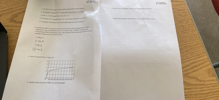 A. An(30) is the numpor of days unst the population reaches 30,000 B. What is the a ieteroes of the graph? Expian how yos koss
d. The graph shows sut3 % a reosonable approsination for ts 20
C. fe(r) = 3 is the logaritmic form of y = £
D. The value of i* is ereater than 50, so the varle of Is(50) is less son d. C. When will the graph meet the line y = 5? Explain how you know
d. the graph sheed the 10 n4 mporable approximation for ls(2.1)
3. Techmetium- 99m is useel an a cadinactive bracer for certain medical besms. It i% a
half ae of 1 day. Contider the function T where
thể pên a
of Anchwetium Stam resring d moung dan the tel l a expressied represants the f(d)=M(2)^4
number of days onot only SN remain?
A log _32
8 △ a_32_22°
C a^(frac 1)m^2
D log _2 1/m 
4. Mere ts a graph ) y=log _a(x)
a. Explain why the point (100,2) is on the graph .