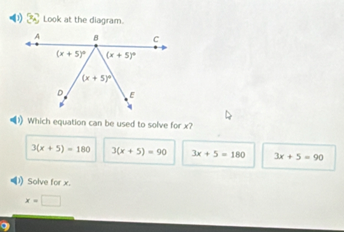 Look at the diagram.
Which equation can be used to solve for x?
3(x+5)=180 3(x+5)=90 3x+5=180 3x+5=90
Solve for x.
x= □
9