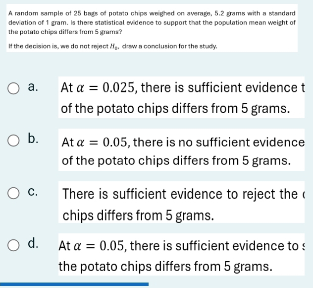 A random sample of 25 bags of potato chips weighed on average, 5.2 grams with a standard
deviation of 1 gram. Is there statistical evidence to support that the population mean weight of
the potato chips differs from 5 grams?
If the decision is, we do not reject H_0 , draw a conclusion for the study.
a. At alpha =0.025 , there is sufficient evidence t
of the potato chips differs from 5 grams.
b. At alpha =0.05 , there is no sufficient evidence
of the potato chips differs from 5 grams.
C. There is sufficient evidence to reject the (
chips differs from 5 grams.
d. At alpha =0.05 , there is sufficient evidence to :
the potato chips differs from 5 grams.