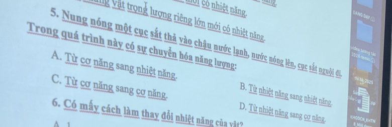 M01 có nhiệt năng
Dang Dạy ①
Vg vật trọng lượng riêng lớn mới có nhiệt năng
Trong quá trình này có sự chuyển hóa năng lượng:
5. Nung nóng một cục sắt thả vào chậu nước lạnh, nước nóng lên, cục sắt ngui đi thi hk 2025
ideo tương tác
2024-tems
A. Từ cơ năng sang nhiệt năng. B. Từ nhiệt năng sang nhiệt năng.
s
w
C. Từ cơ năng sang cơ năng. D. Từ nhiệt năng sang cơ năng, K04GDCNKHTN
6. Có mấy cách làm thay đổi nhiệt năng của vật?
A 1