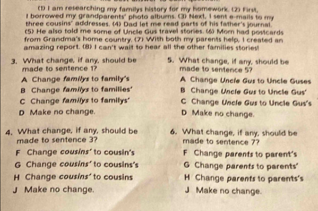 (1) I am researching my familys history for my homework. (2) First,
I borrowed my grandparents' photo albums. (3) Next, I sent e-mails to my
three cousins' addresses. (4) Dad let me read parts of his father's journal.
(5) He also told me some of Uncle Gus travel stories. (6) Mom had postcards
from Grandma's home country. (7) With both my parents help, I created an
amazing report. (8) I can't wait to hear all the other families stories!
3. What change, if any, should be 5. What change, if any, should be
made to sentence 1? made to sentence 5?
A Change familys to family's A Change Uncle Gus to Uncle Guses
B Change familys to families' B Change Uncle Gus to Uncle Gus'
C Change familys to familys' C Change Uncle Gus to Uncle Gus's
D Make no change. D Make no change.
4. What change, if any, should be 6. What change, if any, should be
made to sentence 3? made to sentence 7?
F Change cousins' to cousin's F Change parents to parent's
G Change cousins' to cousins's G Change parents to parents'
H Change cousins' to cousins H Change parents to parents's
J Make no change. J Make no change.