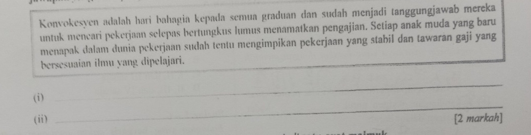 Konvokesyen adalah hari bahagia kepada semua graduan dan sudah menjadi tanggungjawab mereka 
untuk meneari pekerjaan selepas bertungkus lumus menamatkan pengajian. Setiap anak muda yang baru 
menapak dalam dunia pekerjaan sudah tentu mengimpikan pekerjaan yang stabil dan tawaran gaji yang 
bersesuaian ilmu yang dipelajari. 
_ 
(i) 
_ 
(ii) [2 markah]