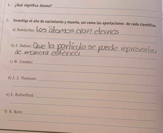 ¿Qué significa átomo? 
_ 
2. Investiga el año de nacimiento y muerte, así como las aportaciones de cada científico. 
a) Demócrito:_ 
_ 
_ 
b) J. Dalton: 
_ 
c) W. Crookes: 
_ 
_ 
_ 
d) J. J. Thomson: 
_ 
_ 
e) E. Rutherford: 
_ 
_ 
f) N. Bohr: 
_