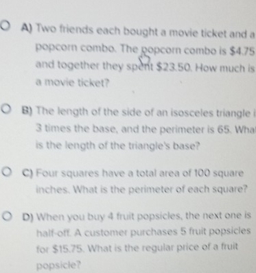 Two friends each bought a movie ticket and a 
popcorn combo. The popcorn combo is $4.75
and together they spent $23.50. How much is 
a movie ticket? 
B) The length of the side of an isosceles triangle i
3 times the base, and the perimeter is 65. Wha 
is the length of the triangle's base? 
C) Four squares have a total area of 100 square
inches. What is the perimeter of each square? 
D) When you buy 4 fruit popsicles, the next one is 
half-off. A customer purchases 5 fruit popsicles 
for $15.75. What is the regular price of a fruit 
popsicle?